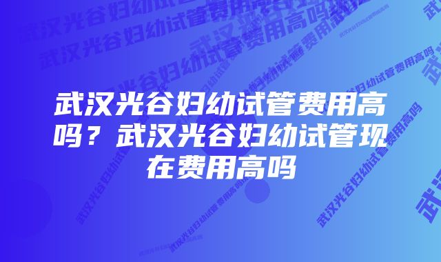 武汉光谷妇幼试管费用高吗？武汉光谷妇幼试管现在费用高吗