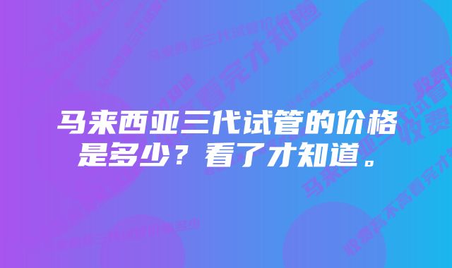 马来西亚三代试管的价格是多少？看了才知道。