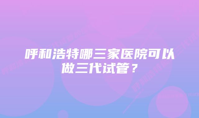 呼和浩特哪三家医院可以做三代试管？