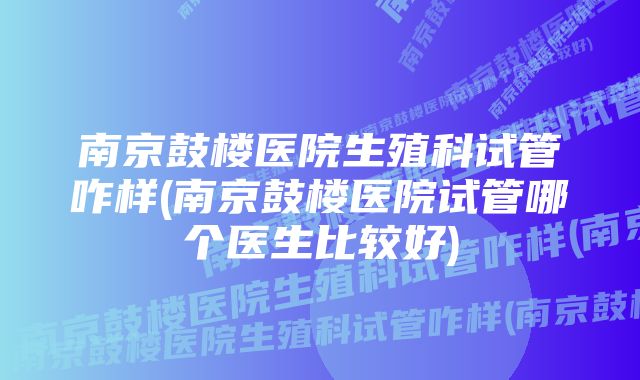 南京鼓楼医院生殖科试管咋样(南京鼓楼医院试管哪个医生比较好)