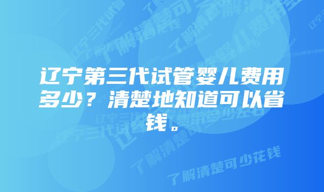 辽宁第三代试管婴儿费用多少？清楚地知道可以省钱。