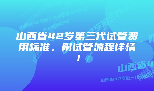 山西省42岁第三代试管费用标准，附试管流程详情！