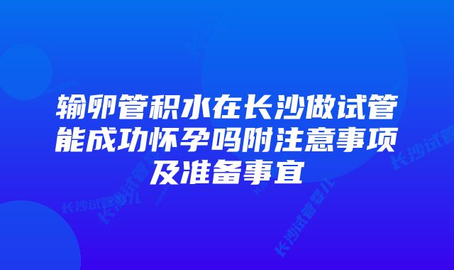 输卵管积水在长沙做试管能成功怀孕吗附注意事项及准备事宜