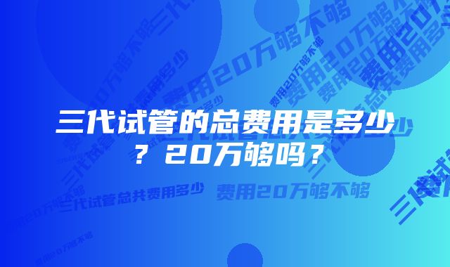 三代试管的总费用是多少？20万够吗？