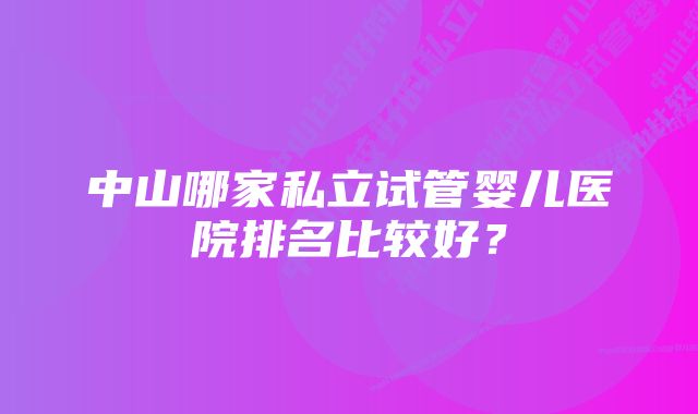 中山哪家私立试管婴儿医院排名比较好？