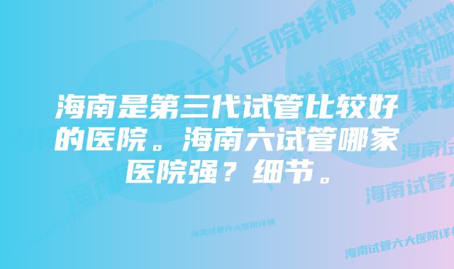 海南是第三代试管比较好的医院。海南六试管哪家医院强？细节。