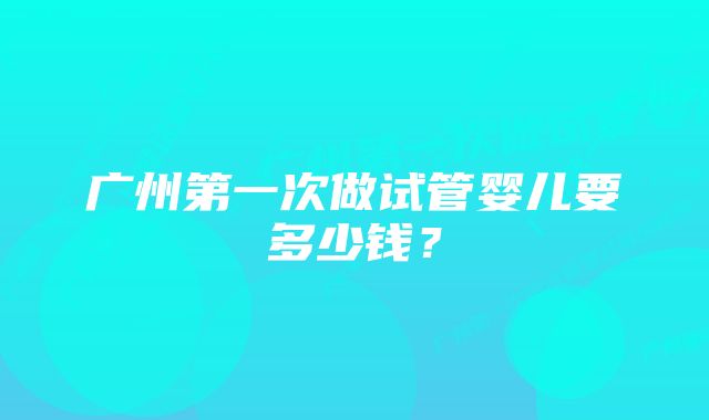 广州第一次做试管婴儿要多少钱？