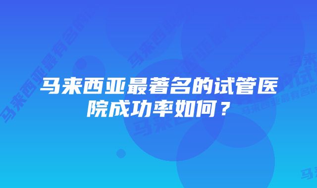 马来西亚最著名的试管医院成功率如何？