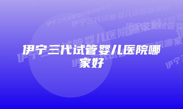 伊宁三代试管婴儿医院哪家好