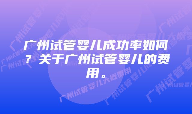 广州试管婴儿成功率如何？关于广州试管婴儿的费用。