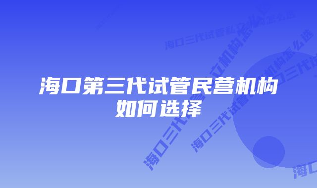 海口第三代试管民营机构如何选择