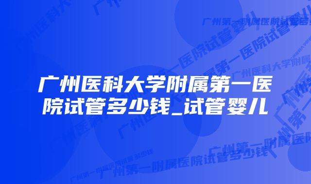 广州医科大学附属第一医院试管多少钱_试管婴儿