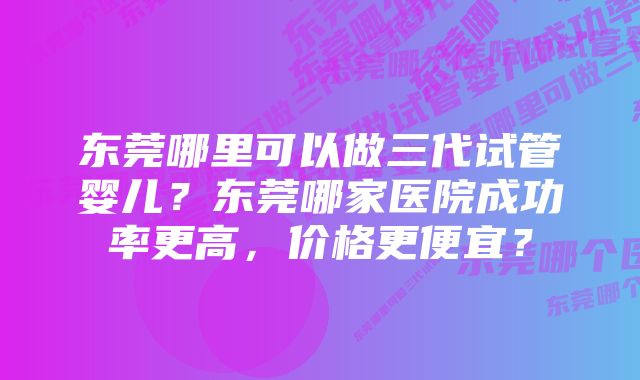 东莞哪里可以做三代试管婴儿？东莞哪家医院成功率更高，价格更便宜？