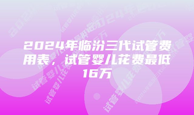 2024年临汾三代试管费用表，试管婴儿花费最低16万