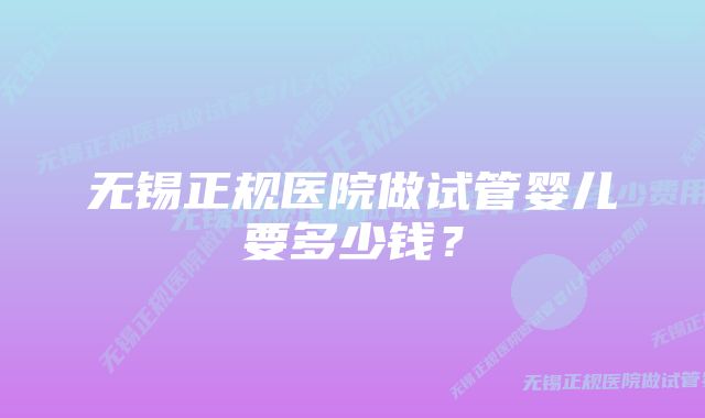 无锡正规医院做试管婴儿要多少钱？