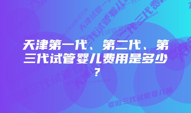 天津第一代、第二代、第三代试管婴儿费用是多少？