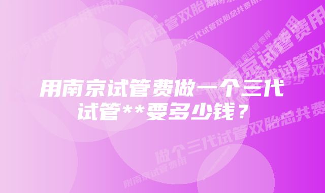 用南京试管费做一个三代试管**要多少钱？