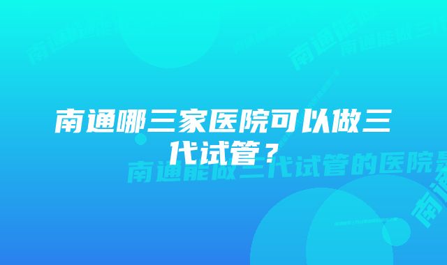 南通哪三家医院可以做三代试管？