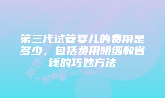 第三代试管婴儿的费用是多少，包括费用明细和省钱的巧妙方法