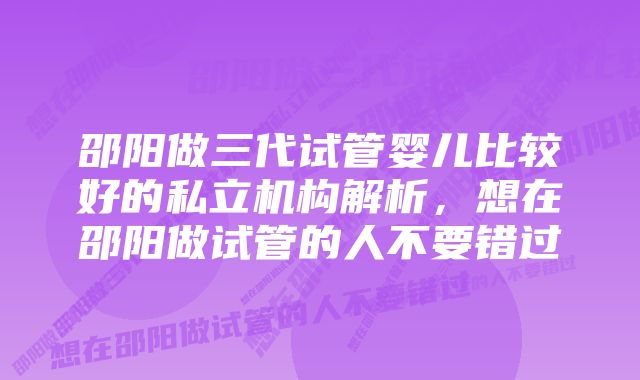 邵阳做三代试管婴儿比较好的私立机构解析，想在邵阳做试管的人不要错过