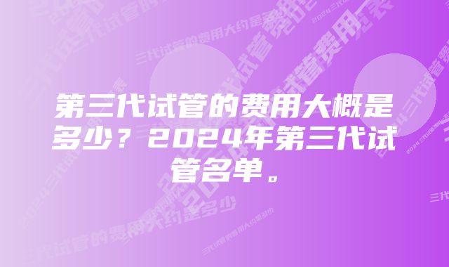 第三代试管的费用大概是多少？2024年第三代试管名单。