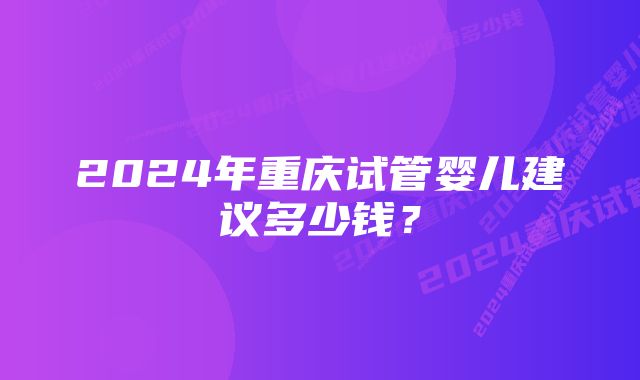 2024年重庆试管婴儿建议多少钱？