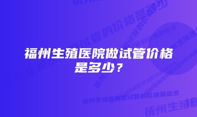 福州生殖医院做试管价格是多少？