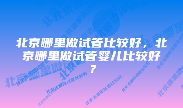 北京哪里做试管比较好，北京哪里做试管婴儿比较好？