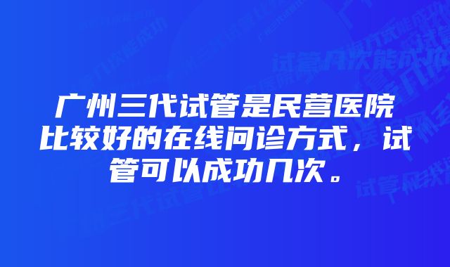 广州三代试管是民营医院比较好的在线问诊方式，试管可以成功几次。