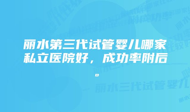 丽水第三代试管婴儿哪家私立医院好，成功率附后。