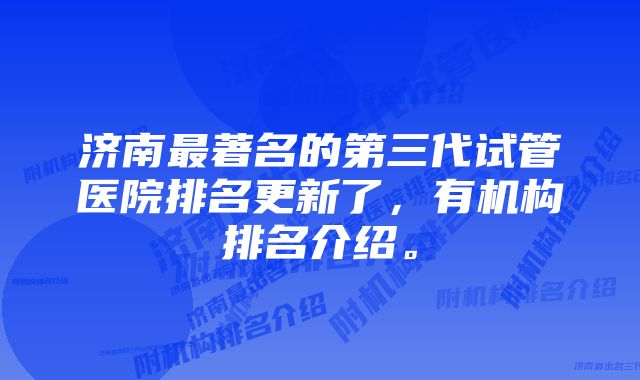 济南最著名的第三代试管医院排名更新了，有机构排名介绍。