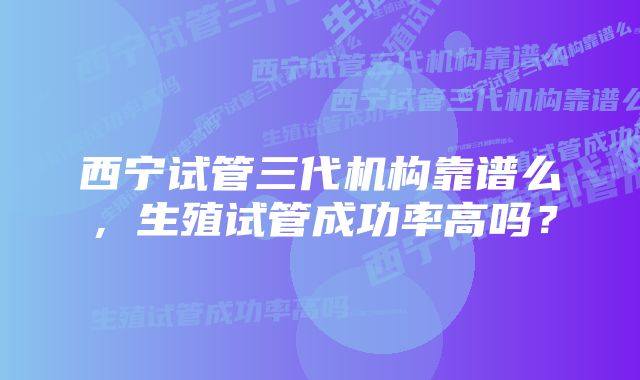 西宁试管三代机构靠谱么，生殖试管成功率高吗？