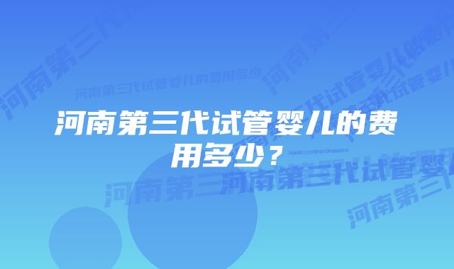 河南第三代试管婴儿的费用多少？