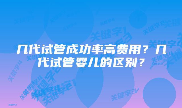 几代试管成功率高费用？几代试管婴儿的区别？