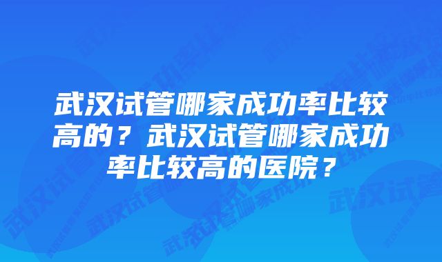 武汉试管哪家成功率比较高的？武汉试管哪家成功率比较高的医院？