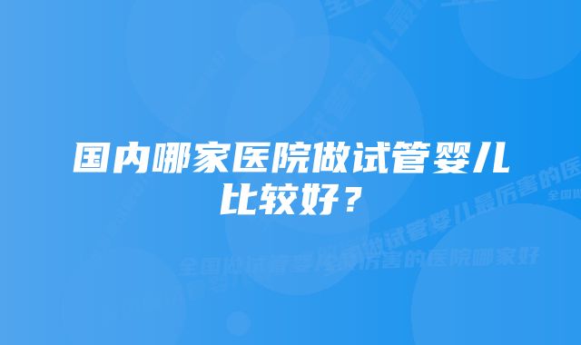 国内哪家医院做试管婴儿比较好？