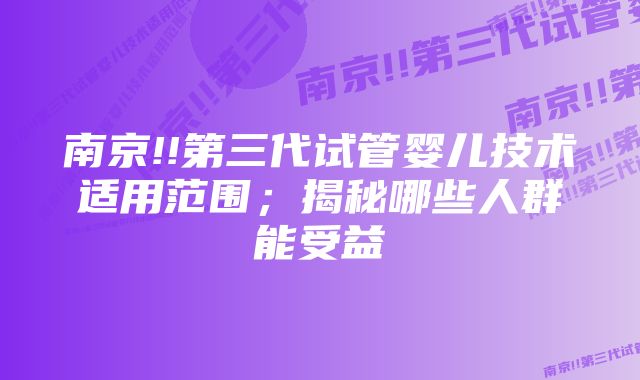 南京!!第三代试管婴儿技术适用范围；揭秘哪些人群能受益