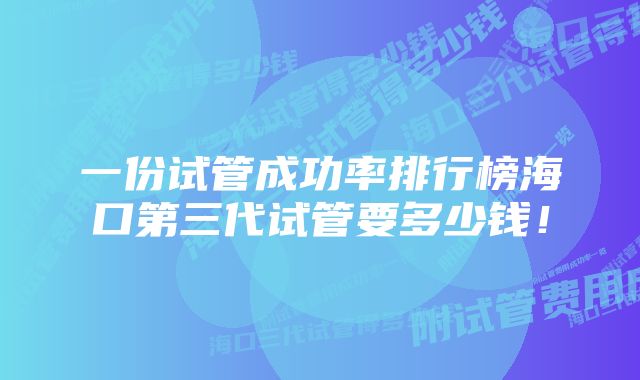 一份试管成功率排行榜海口第三代试管要多少钱！