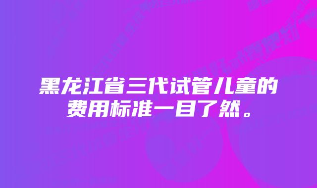 黑龙江省三代试管儿童的费用标准一目了然。