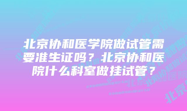 北京协和医学院做试管需要准生证吗？北京协和医院什么科室做挂试管？