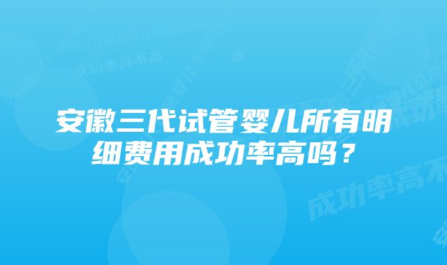 安徽三代试管婴儿所有明细费用成功率高吗？