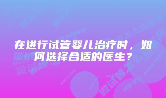 在进行试管婴儿治疗时，如何选择合适的医生？