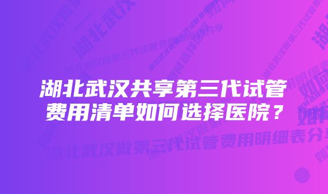 湖北武汉共享第三代试管费用清单如何选择医院？