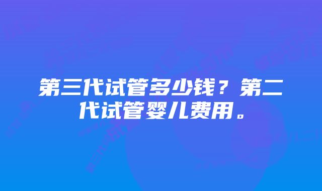 第三代试管多少钱？第二代试管婴儿费用。