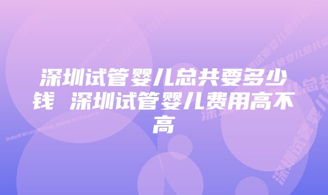 深圳试管婴儿总共要多少钱 深圳试管婴儿费用高不高