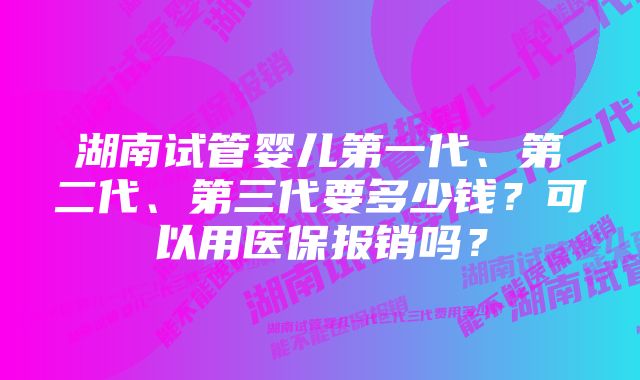 湖南试管婴儿第一代、第二代、第三代要多少钱？可以用医保报销吗？