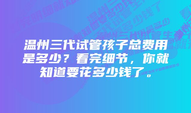 温州三代试管孩子总费用是多少？看完细节，你就知道要花多少钱了。