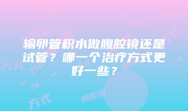 输卵管积水做腹腔镜还是试管？哪一个治疗方式更好一些？