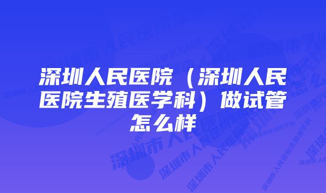 深圳人民医院（深圳人民医院生殖医学科）做试管怎么样