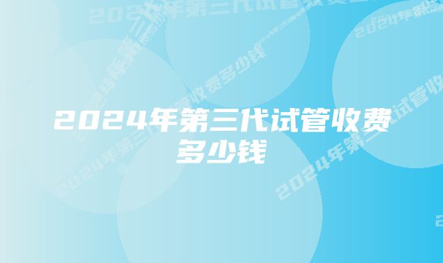 2024年第三代试管收费多少钱